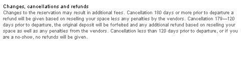 Text Box: Changes, cancellations and refunds
Changes to the reservation may result in additional fees. Cancellation 180 days or more prior to departure a refund will be given based on reselling your space less any penalties by the vendors. Cancellation 179�120 days prior to departure, the original deposit will be forfeited and any additional refund based on reselling your space as well as any penalties from the vendors. Cancellation less than 120 days prior to departure, or if you are a no-show, no refunds will be given. 
